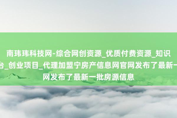 南玮玮科技网-综合网创资源_优质付费资源_知识付费网课平台_创业项目_代理加盟宁房产信息网官网发布了最新一批房源信息