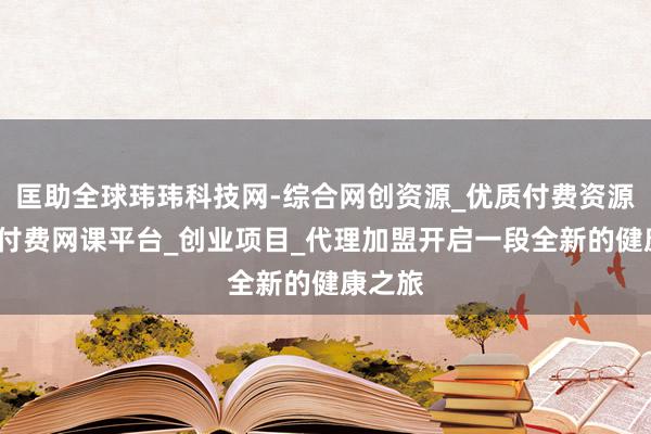 匡助全球玮玮科技网-综合网创资源_优质付费资源_知识付费网课平台_创业项目_代理加盟开启一段全新的健康之旅