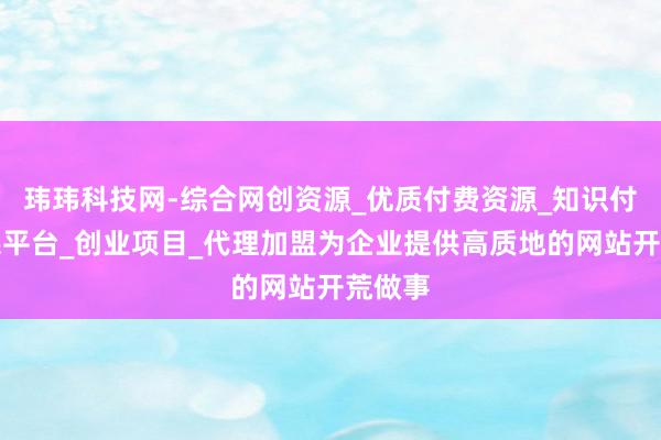 玮玮科技网-综合网创资源_优质付费资源_知识付费网课平台_创业项目_代理加盟为企业提供高质地的网站开荒做事