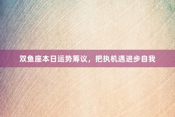 双鱼座本日运势筹议，把执机遇进步自我